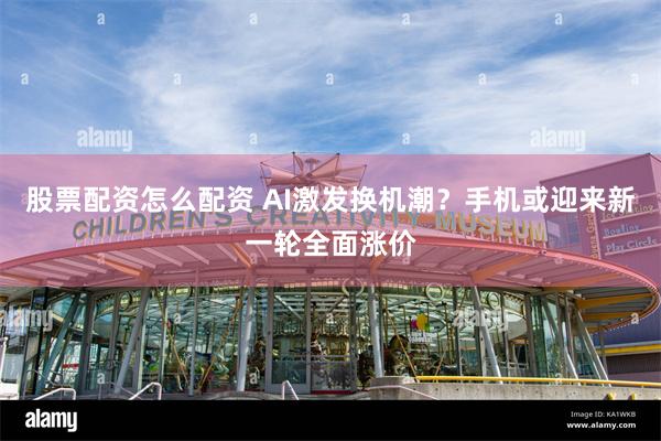 股票配资怎么配资 AI激发换机潮？手机或迎来新一轮全面涨价