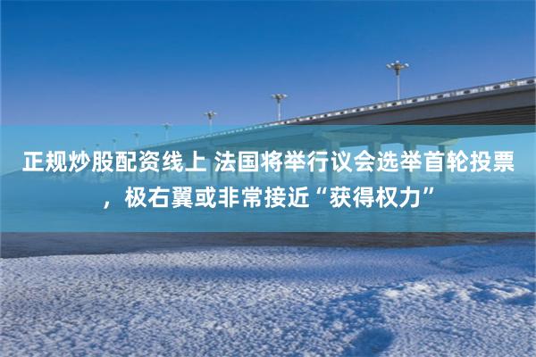正规炒股配资线上 法国将举行议会选举首轮投票，极右翼或非常接近“获得权力”