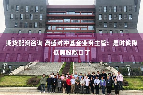 期货配资咨询 高盛对冲基金业务主管：是时候降低美股敞口了