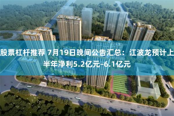 股票杠杆推荐 7月19日晚间公告汇总：江波龙预计上半年净利5.2亿元–6.1亿元