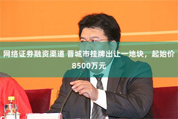 网络证劵融资渠道 晋城市挂牌出让一地块,起始价8500万元