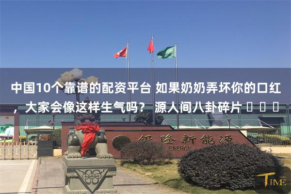中国10个靠谱的配资平台 如果奶奶弄坏你的口红,大家会像这样生气吗? 源人间八卦碎片 