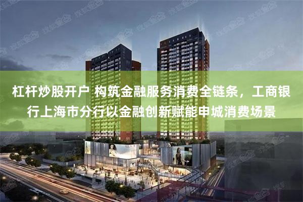 杠杆炒股开户 构筑金融服务消费全链条，工商银行上海市分行以金融创新赋能申城消费场景