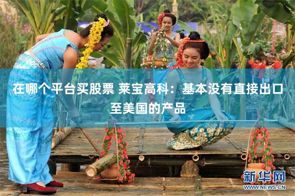在哪个平台买股票 莱宝高科：基本没有直接出口至美国的产品