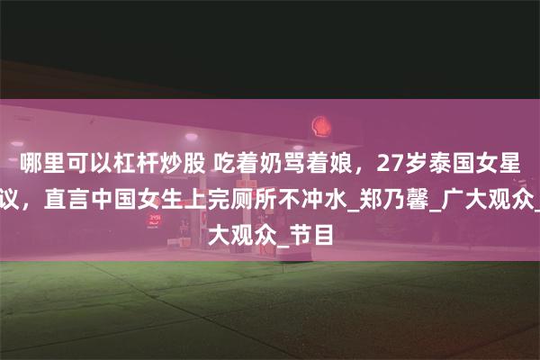 哪里可以杠杆炒股 吃着奶骂着娘，27岁泰国女星惹争议，直言中国女生上完厕所不冲水_郑乃馨_广大观众_节目