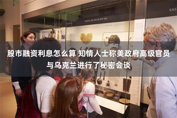 股市融资利息怎么算 知情人士称美政府高级官员与乌克兰进行了秘密会谈