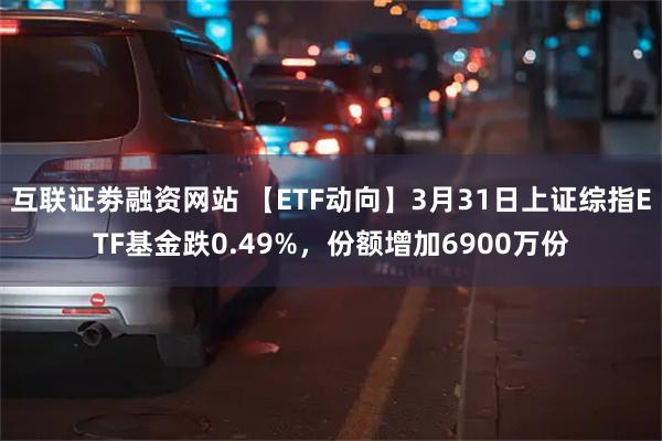 互联证劵融资网站 【ETF动向】3月31日上证综指ETF基金跌0.49%，份额增加6900万份