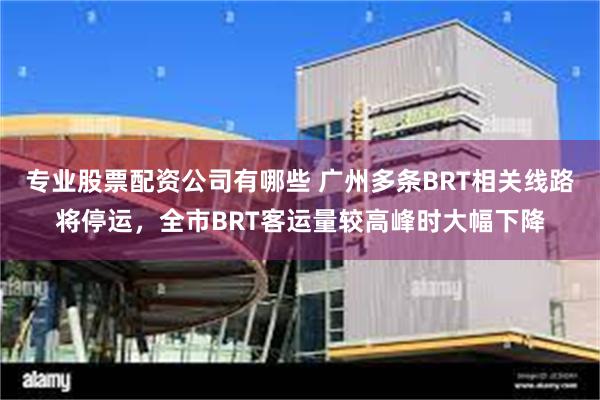 专业股票配资公司有哪些 广州多条BRT相关线路将停运，全市BRT客运量较高峰时大幅下降