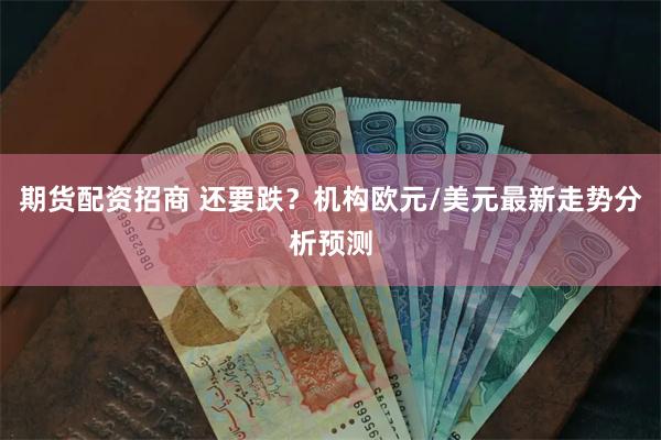 期货配资招商 还要跌？机构欧元/美元最新走势分析预测