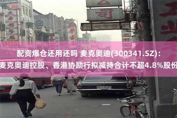 配资爆仓还用还吗 麦克奥迪(300341.SZ)：麦克奥迪控股、香港协励行拟减持合计不超4.8%股份
