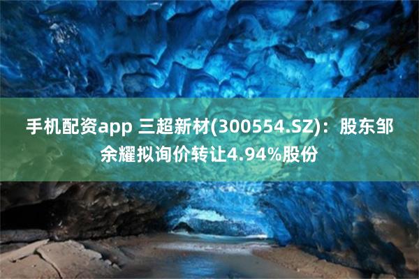 手机配资app 三超新材(300554.SZ)：股东邹余耀拟询价转让4.94%股份