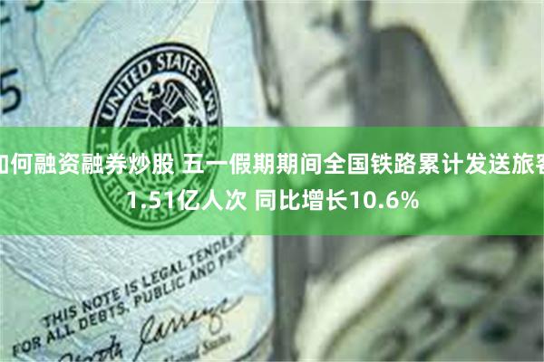 如何融资融券炒股 五一假期期间全国铁路累计发送旅客1.51亿人次 同比增长10.6%