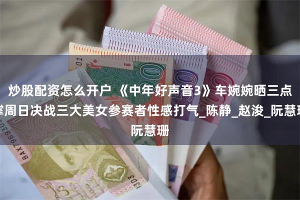 炒股配资怎么开户 《中年好声音3》车婉婉晒三点撑周日决战三大美女参赛者性感打气_陈静_赵浚_阮慧珊