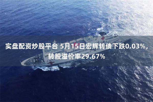 实盘配资炒股平台 5月15日宏辉转债下跌0.03%，转股溢价率29.67%