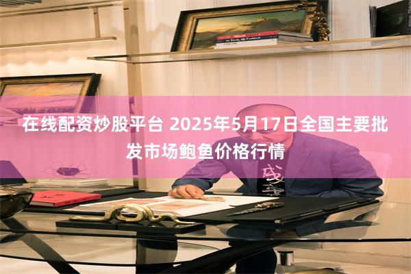 在线配资炒股平台 2025年5月17日全国主要批发市场鲍鱼价格行情