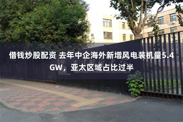 借钱炒股配资 去年中企海外新增风电装机量5.4GW，亚太区域占比过半