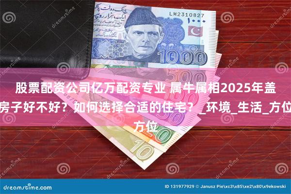 股票配资公司亿万配资专业 属牛属相2025年盖房子好不好？如何选择合适的住宅？_环境_生活_方位