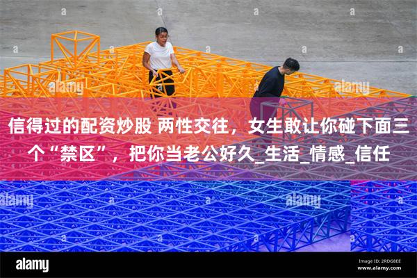 信得过的配资炒股 两性交往，女生敢让你碰下面三个“禁区”，把你当老公好久_生活_情感_信任