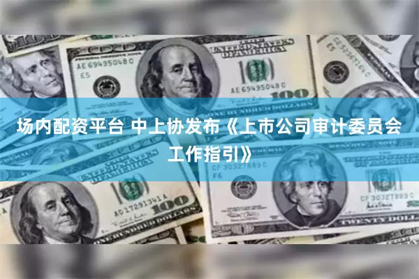 场内配资平台 中上协发布《上市公司审计委员会工作指引》