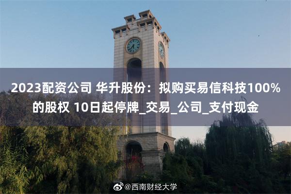 2023配资公司 华升股份：拟购买易信科技100%的股权 10日起停牌_交易_公司_支付现金