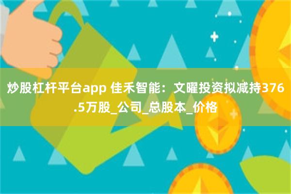 炒股杠杆平台app 佳禾智能：文曜投资拟减持376.5万股_公司_总股本_价格