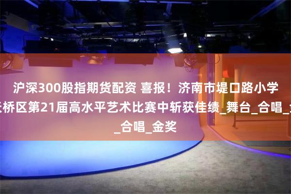 沪深300股指期货配资 喜报！济南市堤口路小学在天桥区第21届高水平艺术比赛中斩获佳绩_舞台_合唱_金奖