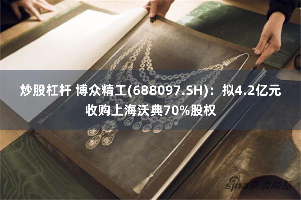 炒股杠杆 博众精工(688097.SH)：拟4.2亿元收购上海沃典70%股权