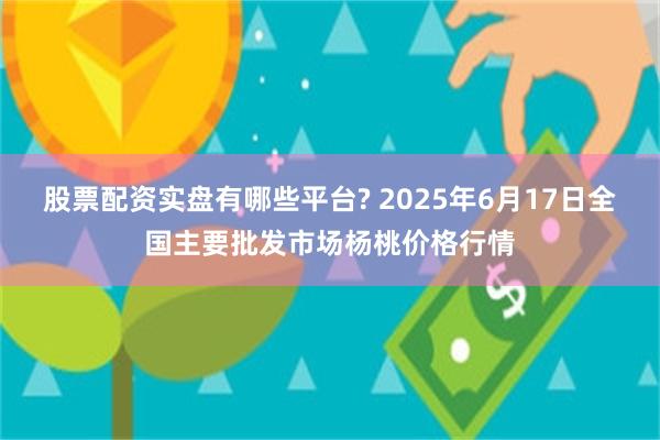 股票配资实盘有哪些平台? 2025年6月17日全国主要批发市场杨桃价格行情
