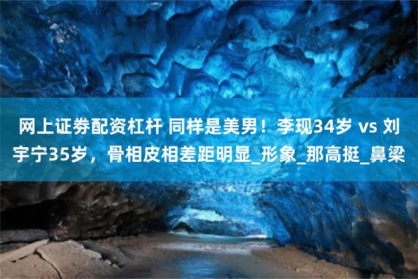 网上证劵配资杠杆 同样是美男！李现34岁 vs 刘宇宁35岁，骨相皮相差距明显_形象_那高挺_鼻梁