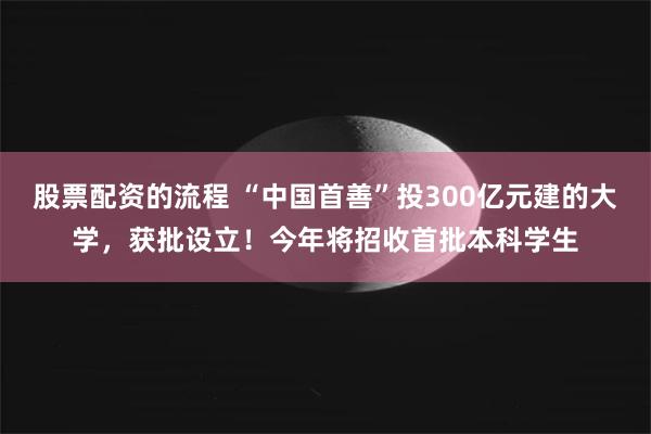 股票配资的流程 “中国首善”投300亿元建的大学，获批设立！今年将招收首批本科学生