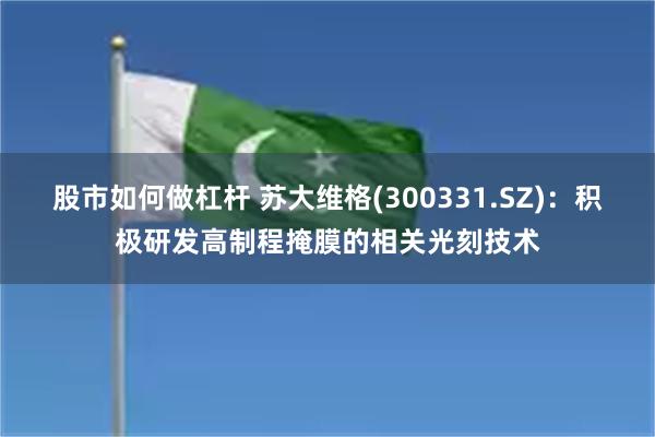 股市如何做杠杆 苏大维格(300331.SZ)：积极研发高制程掩膜的相关光刻技术