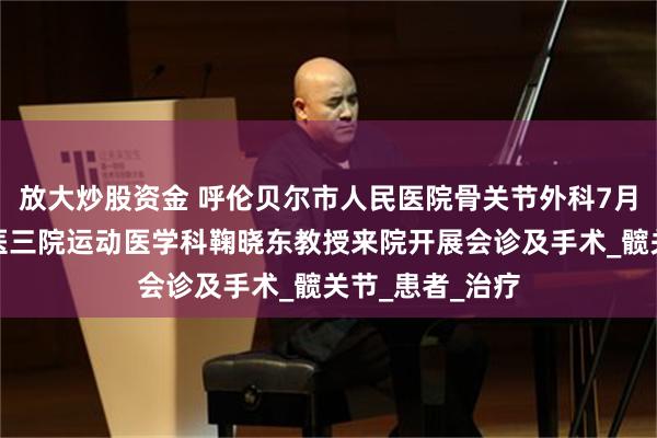 放大炒股资金 呼伦贝尔市人民医院骨关节外科7月上旬将邀请北医三院运动医学科鞠晓东教授来院开展会诊及手术_髋关节_患者_治疗