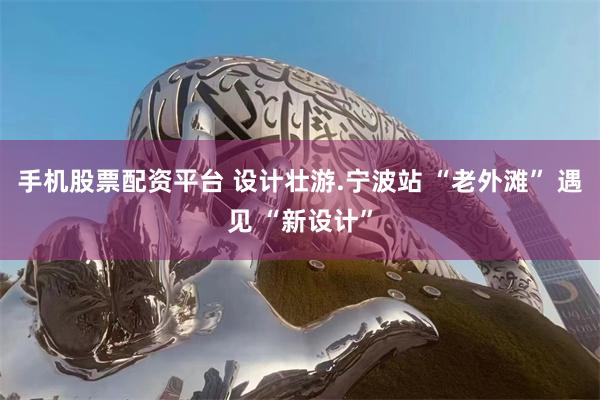 手机股票配资平台 设计壮游.宁波站 “老外滩” 遇见 “新设计”