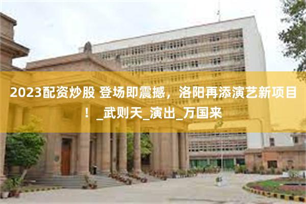 2023配资炒股 登场即震撼，洛阳再添演艺新项目！_武则天_演出_万国来