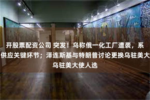 开股票配资公司 突发！乌称俄一化工厂遭袭，系俄军火供应关键环节；泽连斯基与特朗普讨论更换乌驻美大使人选