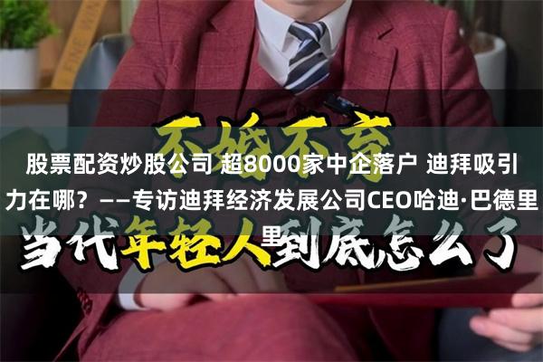 股票配资炒股公司 超8000家中企落户 迪拜吸引力在哪？——专访迪拜经济发展公司CEO哈迪·巴德里