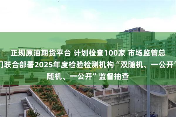 正规原油期货平台 计划检查100家 市场监管总局等八部门联合部署2025年度检验检测机构“双随机、一公开”监督抽查