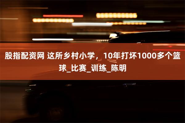 股指配资网 这所乡村小学，10年打坏1000多个篮球_比赛_训练_陈明