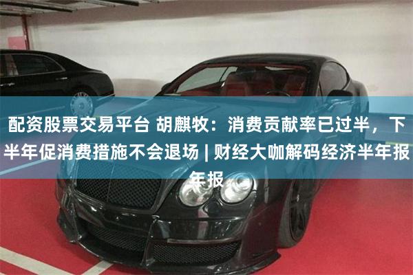 配资股票交易平台 胡麒牧：消费贡献率已过半，下半年促消费措施不会退场 | 财经大咖解码经济半年报