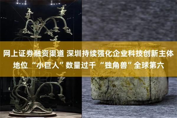 网上证劵融资渠道 深圳持续强化企业科技创新主体地位 “小巨人”数量过千 “独角兽”全球第六