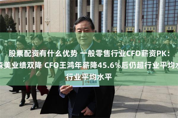 股票配资有什么优势 一般零售行业CFO薪资PK：富森美业绩双降 CFO王鸿年薪降45.6%后仍超行业平均水平