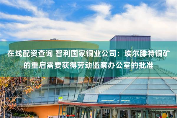 在线配资查询 智利国家铜业公司：埃尔滕特铜矿的重启需要获得劳动监察办公室的批准