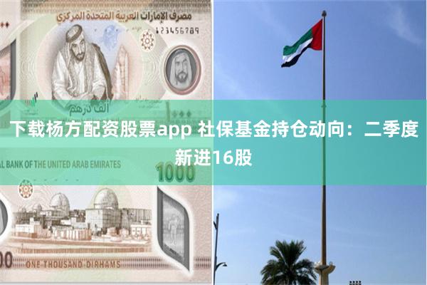 下载杨方配资股票app 社保基金持仓动向：二季度新进16股