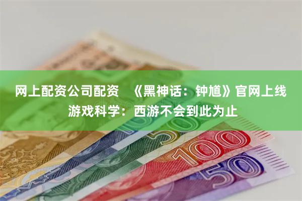 网上配资公司配资   《黑神话：钟馗》官网上线 游戏科学：西游不会到此为止