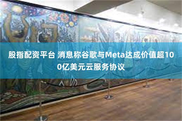股指配资平台 消息称谷歌与Meta达成价值超100亿美元云服务协议