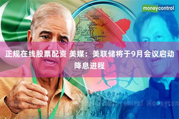 正规在线股票配资 美媒：美联储将于9月会议启动降息进程