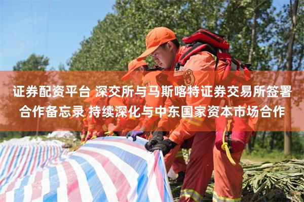 证券配资平台 深交所与马斯喀特证券交易所签署合作备忘录 持续深化与中东国家资本市场合作