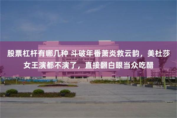 股票杠杆有哪几种 斗破年番萧炎救云韵，美杜莎女王演都不演了，直接翻白眼当众吃醋